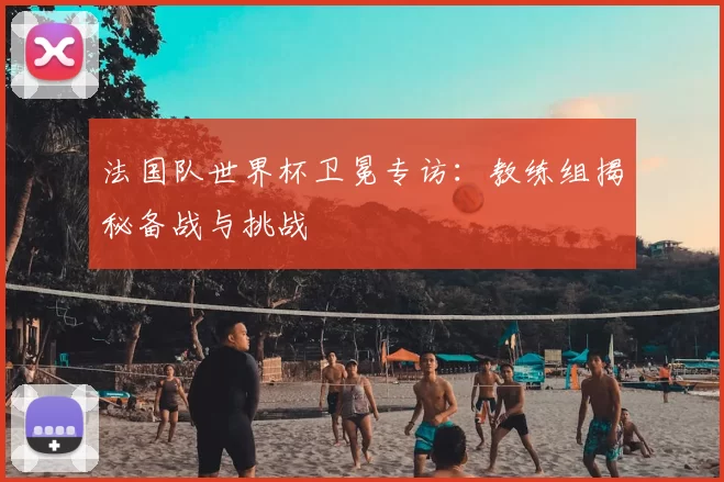法国队世界杯卫冕专访：教练组揭秘备战与挑战