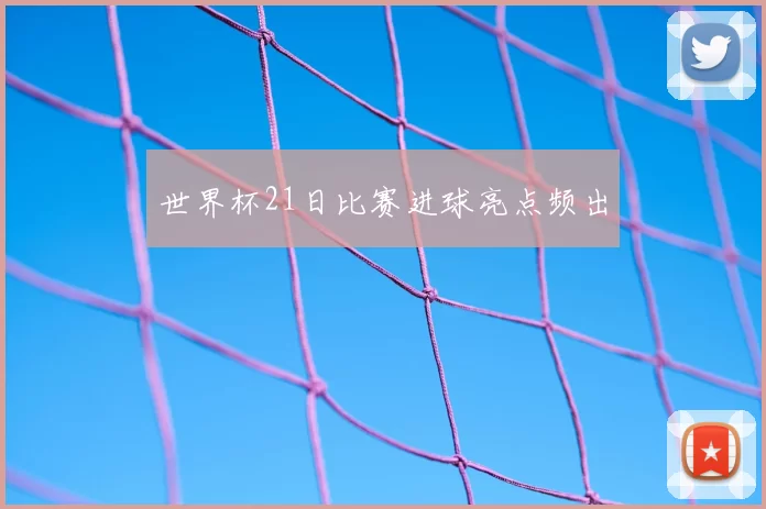 世界杯21日比赛进球亮点频出