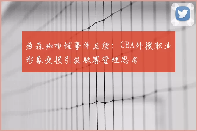 劳森咖啡馆事件后续:CBA外援职业形象受损引发联赛管理思考