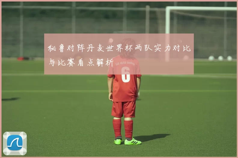 秘鲁对阵丹麦世界杯两队实力对比与比赛看点解析