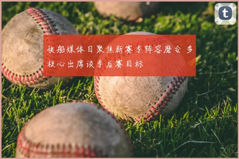 快船媒体日聚焦新赛季阵容磨合 多核心出席谈季后赛目标