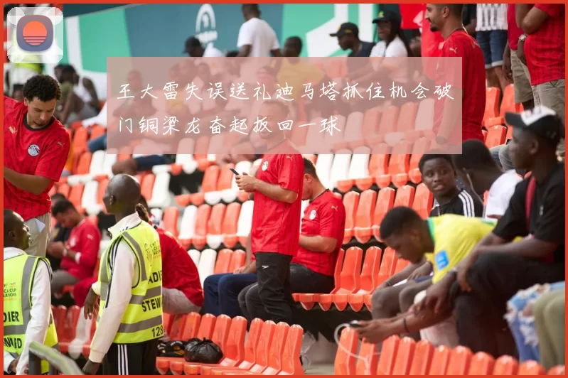 王大雷失误送礼迪马塔抓住机会破门铜梁龙奋起扳回一球