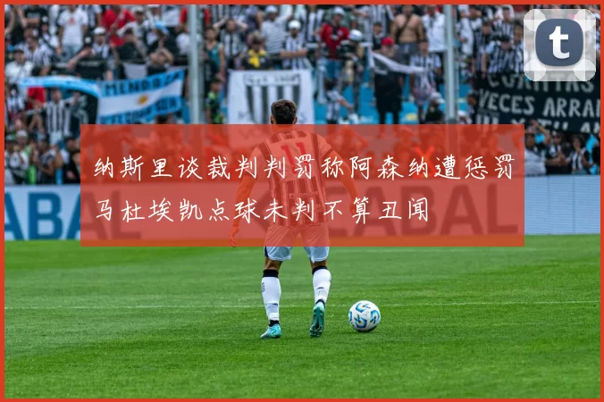 纳斯里谈裁判判罚称阿森纳遭惩罚马杜埃凯点球未判不算丑闻
