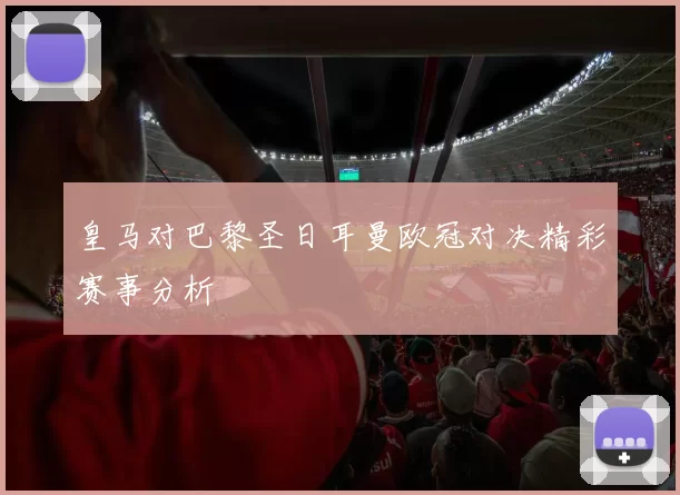 皇马对巴黎圣日耳曼欧冠对决精彩赛事分析