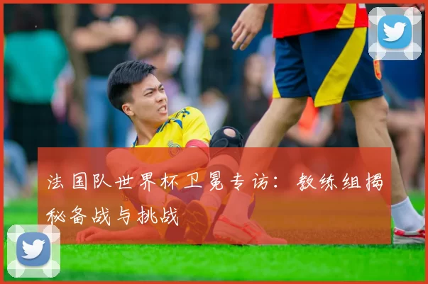 法国队世界杯卫冕专访:教练组揭秘备战与挑战