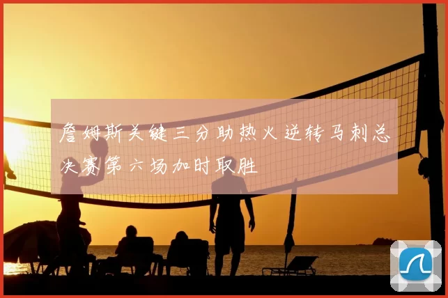 詹姆斯关键三分助热火逆转马刺总决赛第六场加时取胜