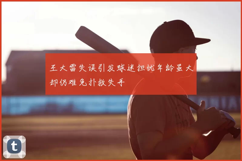 王大雷失误引发球迷担忧年龄虽大却仍难免扑救失手