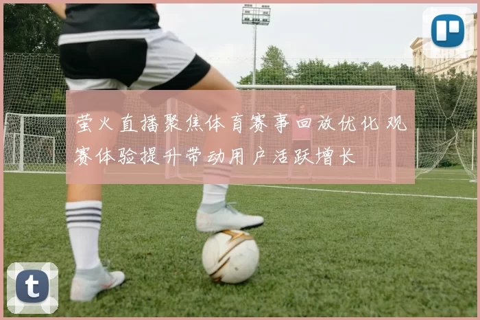 萤火直播聚焦体育赛事回放优化 观赛体验提升带动用户活跃增长