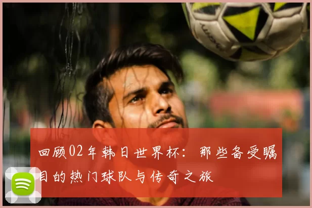 回顾02年韩日世界杯:那些备受瞩目的热门球队与传奇之旅