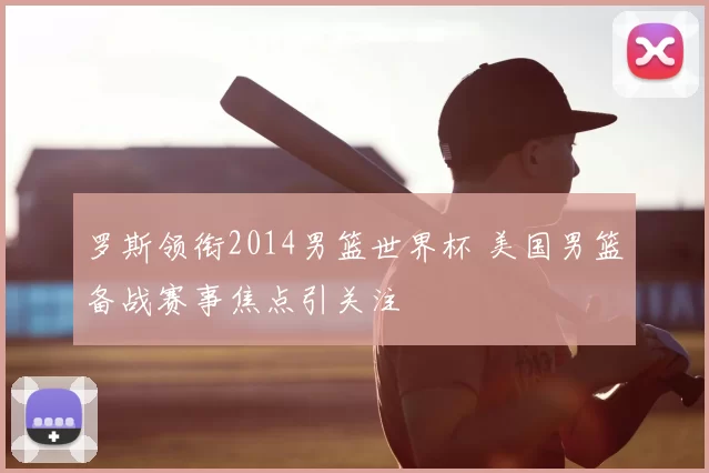 罗斯领衔2014男篮世界杯 美国男篮备战赛事焦点引关注