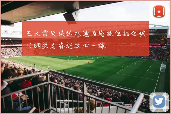 王大雷失误送礼迪马塔抓住机会破门铜梁龙奋起扳回一球