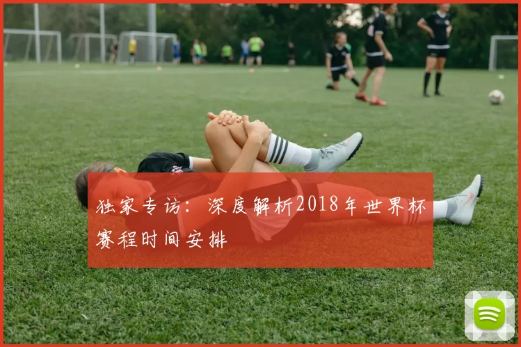 独家专访:深度解析2018年世界杯赛程时间安排