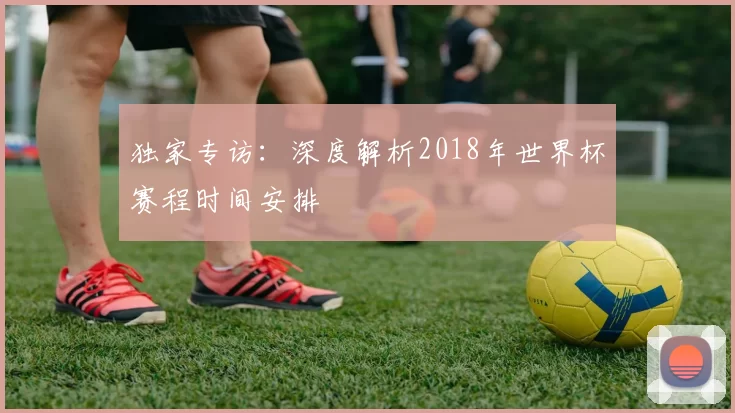 独家专访：深度解析2018年世界杯赛程时间安排