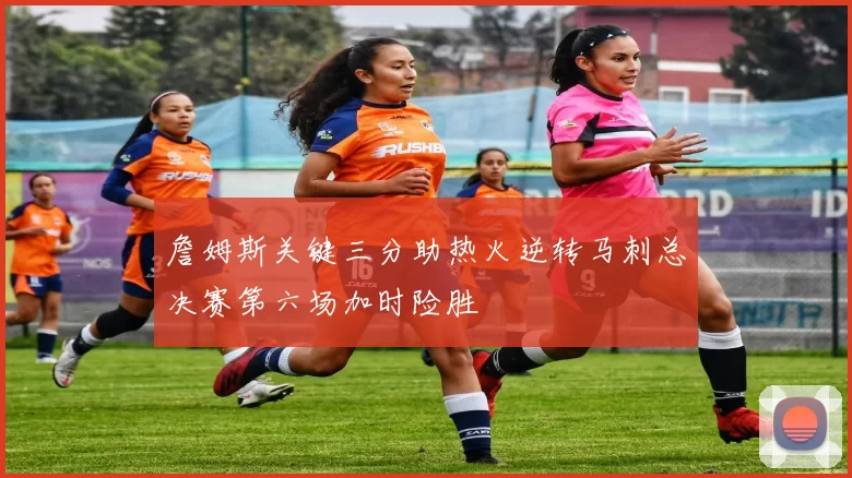 詹姆斯关键三分助热火逆转马刺总决赛第六场加时险胜