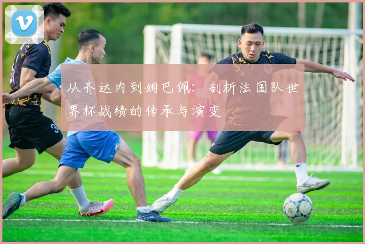 从齐达内到姆巴佩:剖析法国队世界杯战绩的传承与演变