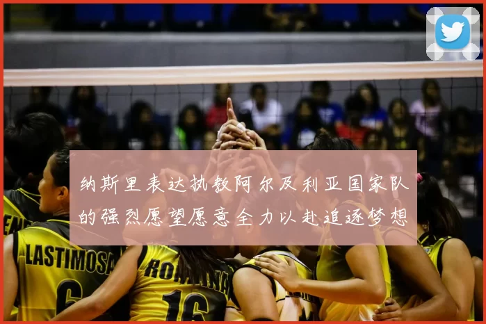 纳斯里表达执教阿尔及利亚国家队的强烈愿望愿意全力以赴追逐梦想