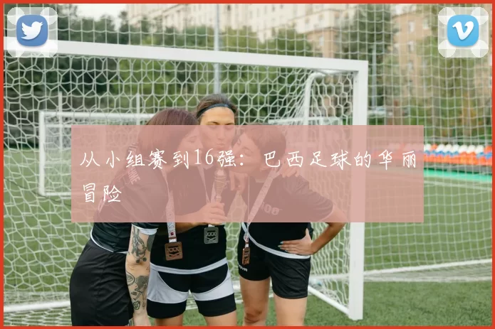 从小组赛到16强:巴西足球的华丽冒险