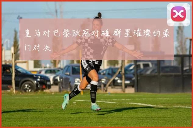 皇马对巴黎欧冠对碰 群星璀璨的豪门对决