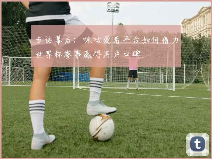 专访幕后：咪咕爱看平台如何借力世界杯赛事赢得用户口碑