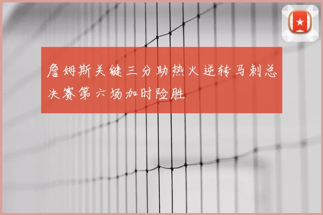 詹姆斯关键三分助热火逆转马刺总决赛第六场加时险胜