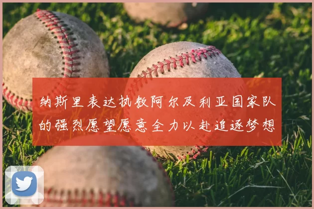 纳斯里表达执教阿尔及利亚国家队的强烈愿望愿意全力以赴追逐梦想