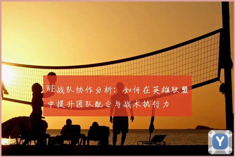 WE战队协作分析:如何在英雄联盟中提升团队配合与战术执行力