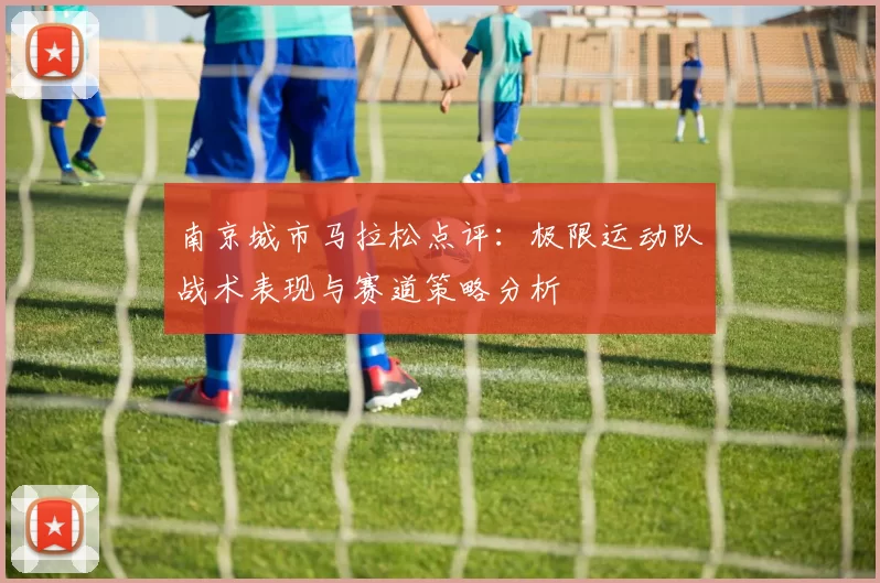 南京城市马拉松点评:极限运动队战术表现与赛道策略分析