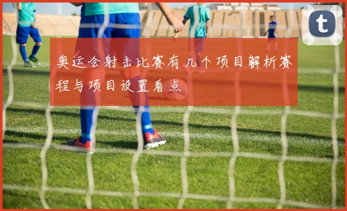 奥运会射击比赛有几个项目解析赛程与项目设置看点