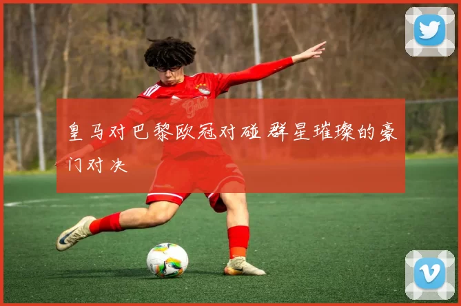 皇马对巴黎欧冠对碰 群星璀璨的豪门对决