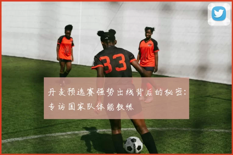 丹麦预选赛强势出线背后的秘密：专访国家队体能教练