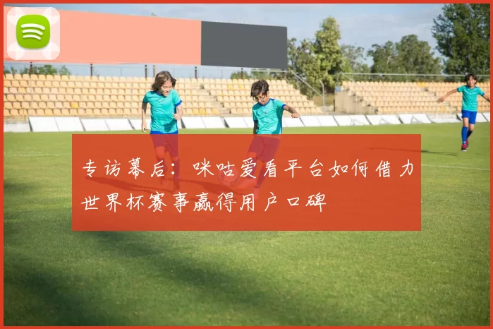 专访幕后:咪咕爱看平台如何借力世界杯赛事赢得用户口碑