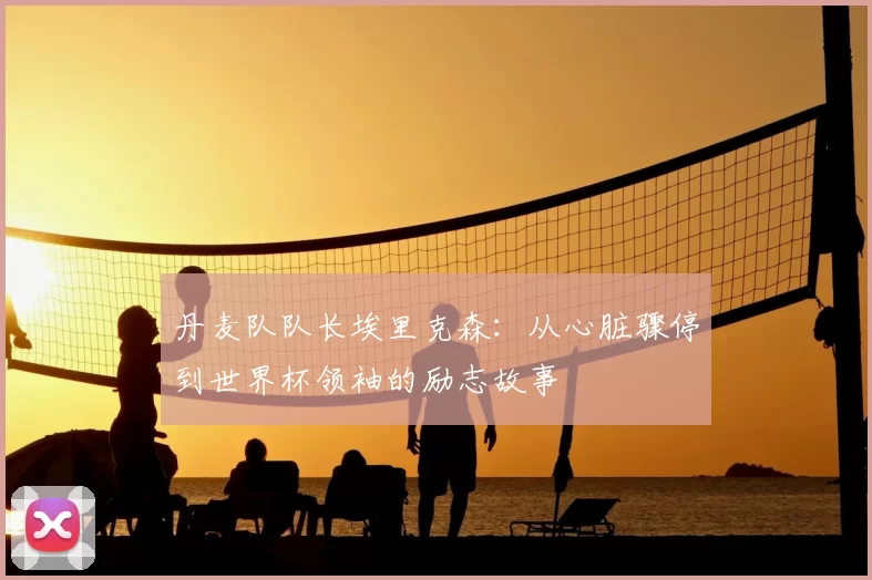 丹麦队队长埃里克森：从心脏骤停到世界杯领袖的励志故事