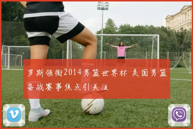 罗斯领衔2014男篮世界杯 美国男篮备战赛事焦点引关注
