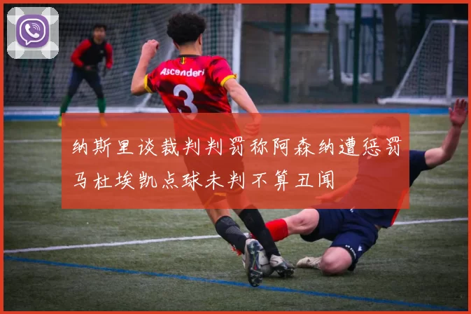 纳斯里谈裁判判罚称阿森纳遭惩罚马杜埃凯点球未判不算丑闻