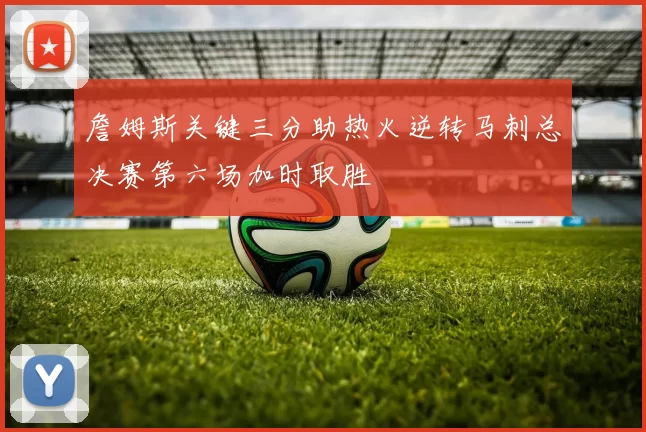 詹姆斯关键三分助热火逆转马刺总决赛第六场加时取胜
