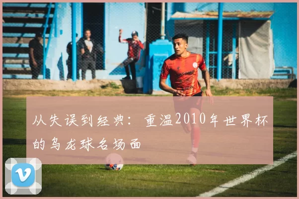 从失误到经典:重温2010年世界杯的乌龙球名场面